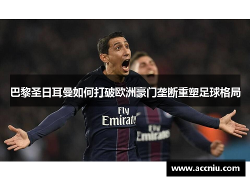 巴黎圣日耳曼如何打破欧洲豪门垄断重塑足球格局 巴黎圣日耳曼如何打破欧洲豪门垄断重塑足球格局