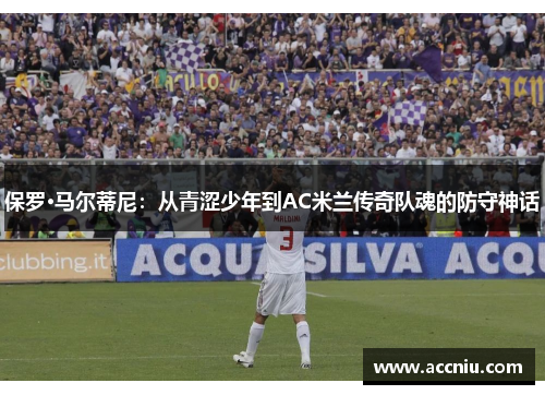 保罗·马尔蒂尼：从青涩少年到AC米兰传奇队魂的防守神话