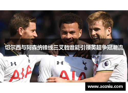 切尔西与阿森纳锋线三叉戟谁能引领英超争冠潮流